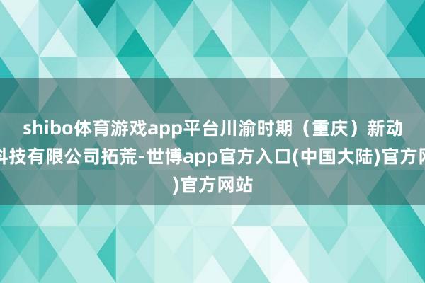 shibo体育游戏app平台川渝时期（重庆）新动力科技有限公司拓荒-世博app官方入口(中国大陆)官方网站
