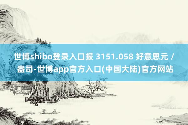 世博shibo登录入口报 3151.058 好意思元 / 盎司-世博app官方入口(中国大陆)官方网站