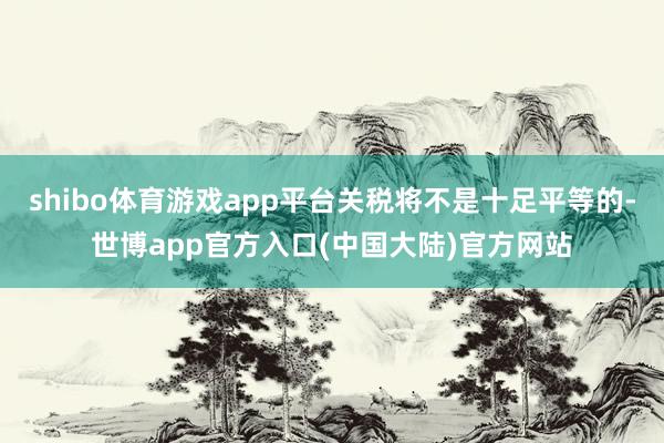 shibo体育游戏app平台关税将不是十足平等的-世博app官方入口(中国大陆)官方网站