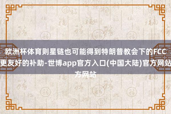 欧洲杯体育则星链也可能得到特朗普教会下的FCC更友好的补助-世博app官方入口(中国大陆)官方网站