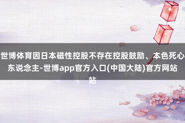 世博体育因日本磁性控股不存在控股鼓励、本色死心东说念主-世博app官方入口(中国大陆)官方网站