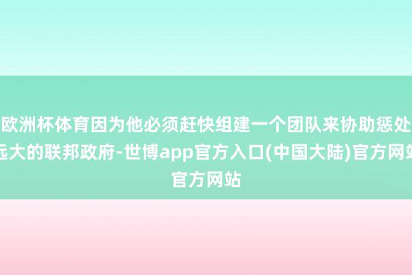 欧洲杯体育因为他必须赶快组建一个团队来协助惩处远大的联邦政府-世博app官方入口(中国大陆)官方网站