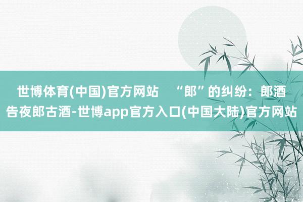 世博体育(中国)官方网站    “郎”的纠纷：郎酒告夜郎古酒-世博app官方入口(中国大陆)官方网站