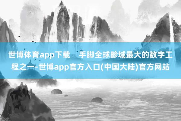 世博体育app下载    手脚全球畛域最大的数字工程之一-世博app官方入口(中国大陆)官方网站