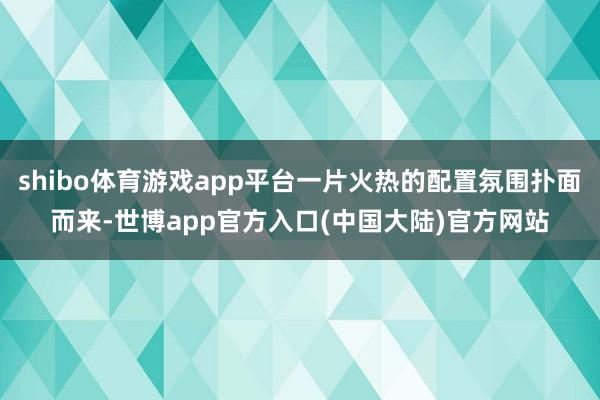 shibo体育游戏app平台一片火热的配置氛围扑面而来-世博app官方入口(中国大陆)官方网站