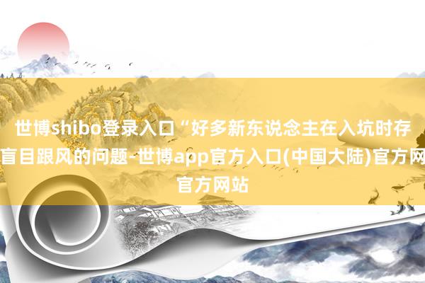 世博shibo登录入口“好多新东说念主在入坑时存在盲目跟风的问题-世博app官方入口(中国大陆)官方网站