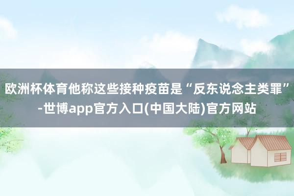 欧洲杯体育他称这些接种疫苗是“反东说念主类罪”-世博app官方入口(中国大陆)官方网站