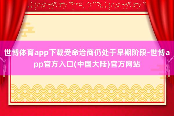 世博体育app下载受命洽商仍处于早期阶段-世博app官方入口(中国大陆)官方网站