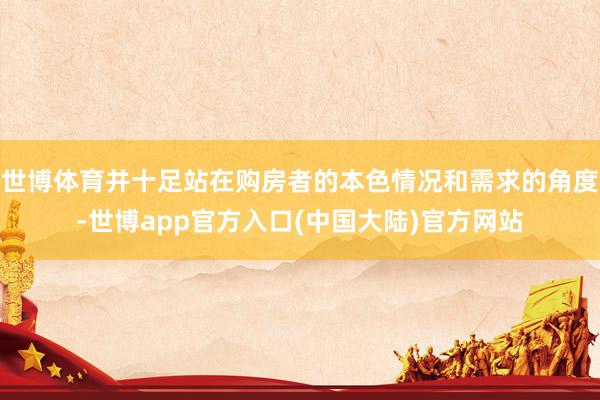 世博体育并十足站在购房者的本色情况和需求的角度-世博app官方入口(中国大陆)官方网站