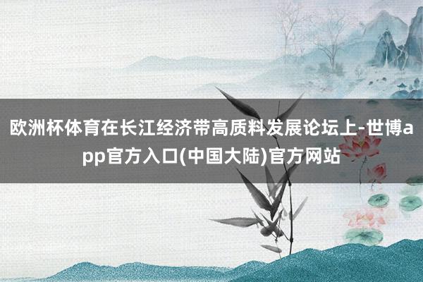 欧洲杯体育在长江经济带高质料发展论坛上-世博app官方入口(中国大陆)官方网站
