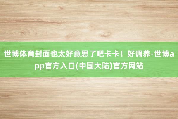 世博体育封面也太好意思了吧卡卡！好调养-世博app官方入口(中国大陆)官方网站