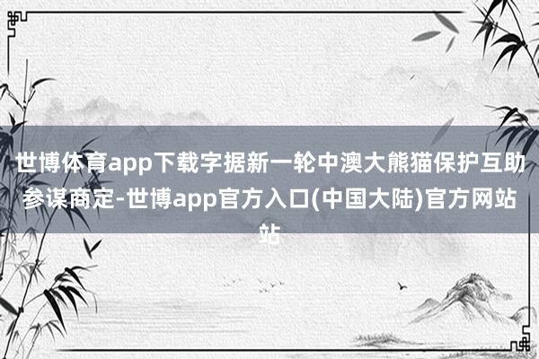 世博体育app下载字据新一轮中澳大熊猫保护互助参谋商定-世博app官方入口(中国大陆)官方网站