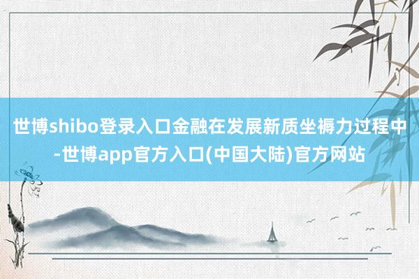 世博shibo登录入口金融在发展新质坐褥力过程中-世博app官方入口(中国大陆)官方网站