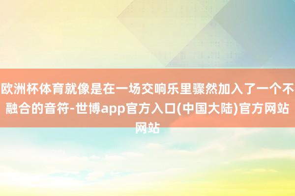 欧洲杯体育就像是在一场交响乐里骤然加入了一个不融合的音符-世博app官方入口(中国大陆)官方网站