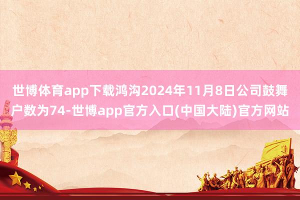 世博体育app下载鸿沟2024年11月8日公司鼓舞户数为74-世博app官方入口(中国大陆)官方网站