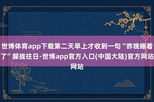 世博体育app下载第二天早上才收到一句“昨晚睡着了”朦拢往日-世博app官方入口(中国大陆)官方网站