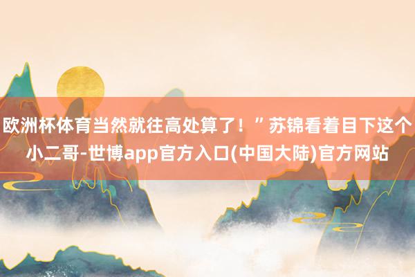 欧洲杯体育当然就往高处算了！”苏锦看着目下这个小二哥-世博app官方入口(中国大陆)官方网站