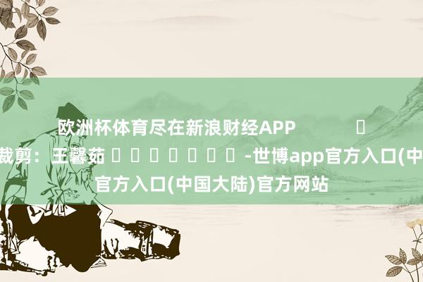 欧洲杯体育尽在新浪财经APP            						职守裁剪：王馨茹 							-世博app官方入口(中国大陆)官方网站