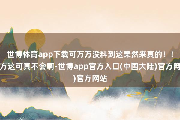 世博体育app下载可万万没料到这果然来真的！！我方这可真不会啊-世博app官方入口(中国大陆)官方网站