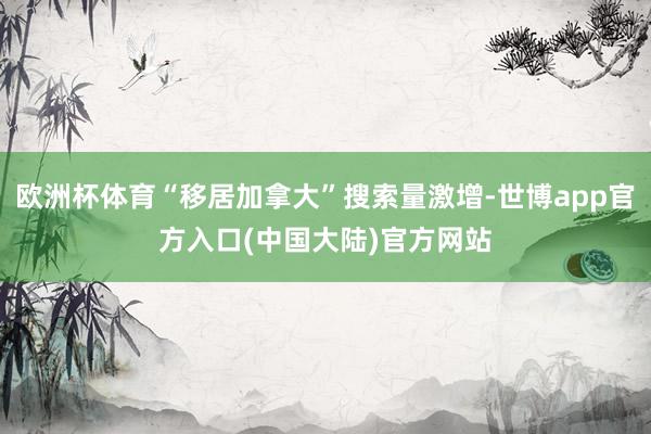 欧洲杯体育“移居加拿大”搜索量激增-世博app官方入口(中国大陆)官方网站