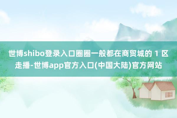 世博shibo登录入口圈圈一般都在商贸城的 1 区走播-世博app官方入口(中国大陆)官方网站