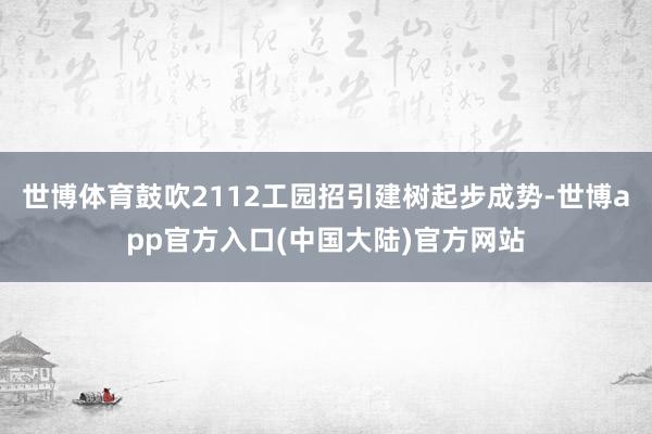 世博体育鼓吹2112工园招引建树起步成势-世博app官方入口(中国大陆)官方网站