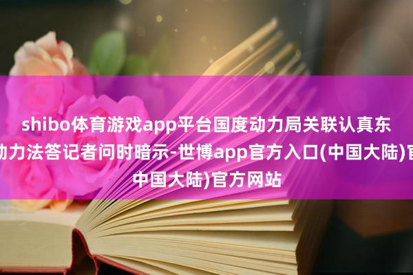 shibo体育游戏app平台国度动力局关联认真东谈主就动力法答记者问时暗示-世博app官方入口(中国大陆)官方网站