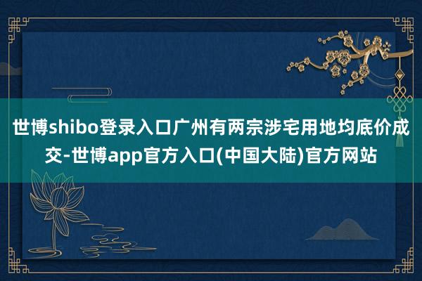 世博shibo登录入口广州有两宗涉宅用地均底价成交-世博app官方入口(中国大陆)官方网站