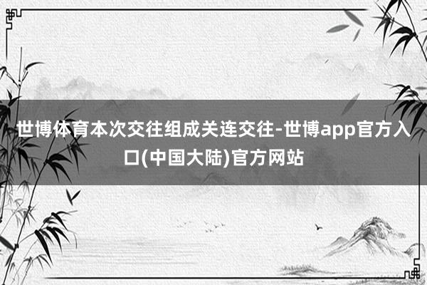 世博体育本次交往组成关连交往-世博app官方入口(中国大陆)官方网站