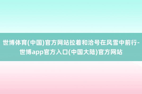 世博体育(中国)官方网站拉着和洽号在风雪中前行-世博app官方入口(中国大陆)官方网站