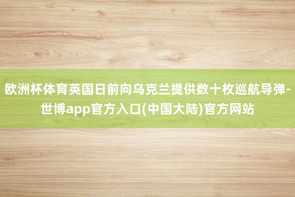 欧洲杯体育英国日前向乌克兰提供数十枚巡航导弹-世博app官方入口(中国大陆)官方网站