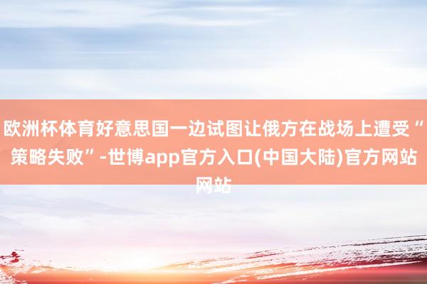 欧洲杯体育好意思国一边试图让俄方在战场上遭受“策略失败”-世博app官方入口(中国大陆)官方网站