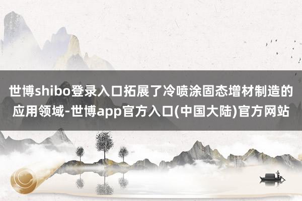 世博shibo登录入口拓展了冷喷涂固态增材制造的应用领域-世博app官方入口(中国大陆)官方网站