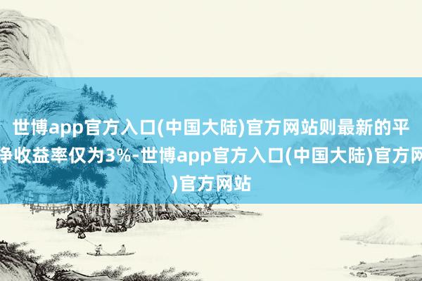 世博app官方入口(中国大陆)官方网站则最新的平均净收益率仅为3%-世博app官方入口(中国大陆)官方网站