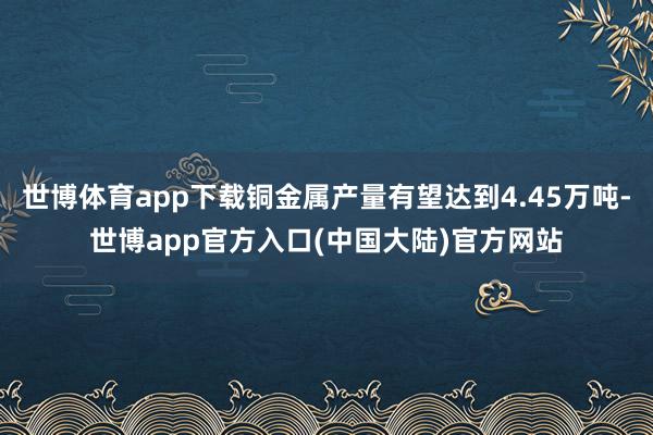 世博体育app下载铜金属产量有望达到4.45万吨-世博app官方入口(中国大陆)官方网站