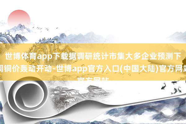 世博体育app下载据调研统计市集大多企业预测下周铜价轰动开动-世博app官方入口(中国大陆)官方网站