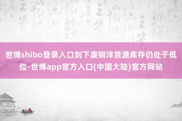 世博shibo登录入口刻下废铜洋货源库存仍处于低位-世博app官方入口(中国大陆)官方网站