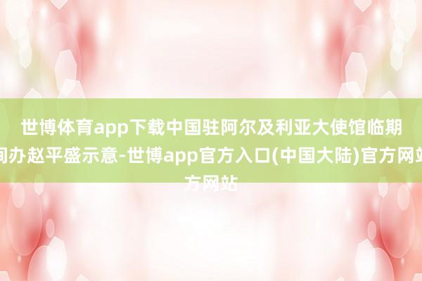 世博体育app下载　　中国驻阿尔及利亚大使馆临期间办赵平盛示意-世博app官方入口(中国大陆)官方网站