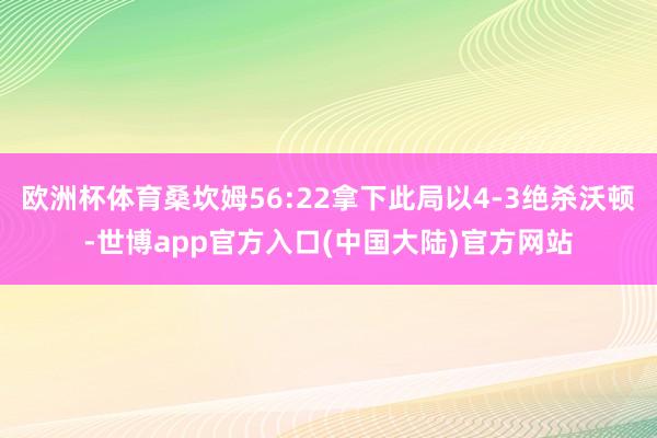 欧洲杯体育桑坎姆56:22拿下此局以4-3绝杀沃顿-世博app官方入口(中国大陆)官方网站
