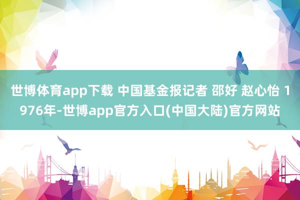 世博体育app下载 中国基金报记者 邵好 赵心怡 1976年-世博app官方入口(中国大陆)官方网站