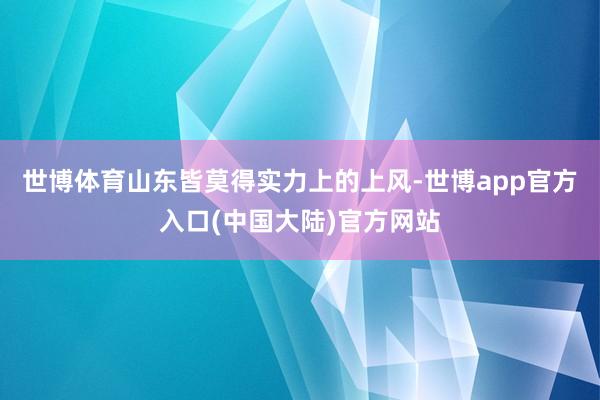世博体育山东皆莫得实力上的上风-世博app官方入口(中国大陆)官方网站