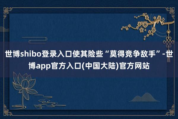 世博shibo登录入口使其险些“莫得竞争敌手”-世博app官方入口(中国大陆)官方网站