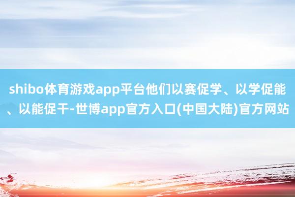 shibo体育游戏app平台他们以赛促学、以学促能、以能促干-世博app官方入口(中国大陆)官方网站