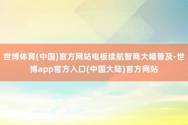 世博体育(中国)官方网站电板续航智商大幅普及-世博app官方入口(中国大陆)官方网站