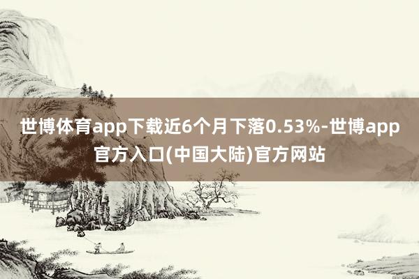 世博体育app下载近6个月下落0.53%-世博app官方入口(中国大陆)官方网站