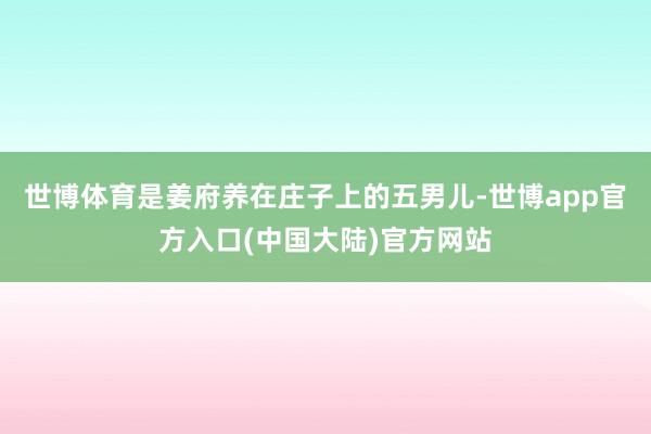 世博体育是姜府养在庄子上的五男儿-世博app官方入口(中国大陆)官方网站