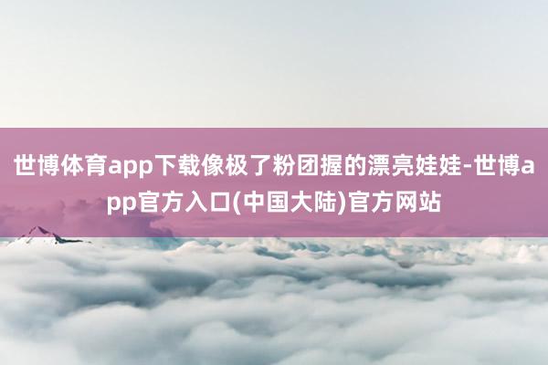 世博体育app下载像极了粉团握的漂亮娃娃-世博app官方入口(中国大陆)官方网站