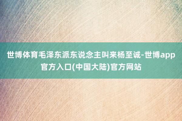 世博体育毛泽东派东说念主叫来杨至诚-世博app官方入口(中国大陆)官方网站