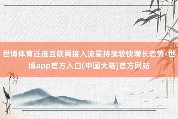 世博体育迁徙互联网接入流量持续较快增长态势-世博app官方入口(中国大陆)官方网站