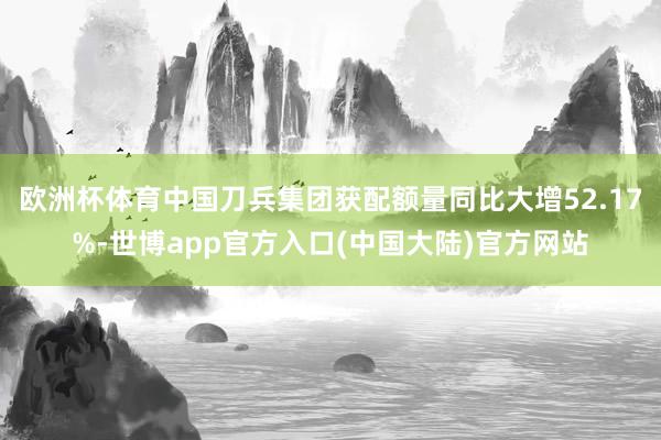欧洲杯体育中国刀兵集团获配额量同比大增52.17%-世博app官方入口(中国大陆)官方网站